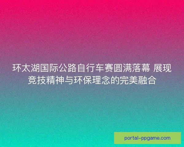 环太湖国际公路自行车赛圆满落幕 展现竞技精神与环保理念的完美融合