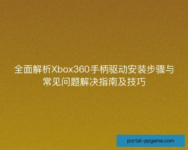 全面解析Xbox360手柄驱动安装步骤与常见问题解决指南及技巧