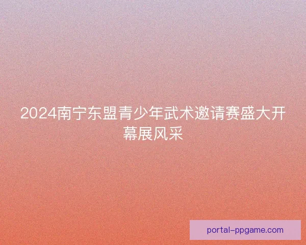 2024南宁东盟青少年武术邀请赛盛大开幕展风采