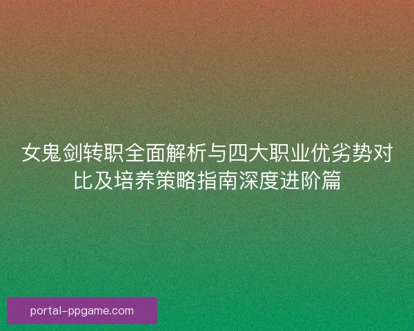 女鬼剑转职全面解析与四大职业优劣势对比及培养策略指南深度进阶篇